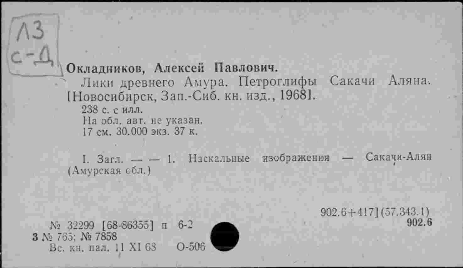 ﻿лз
Окладников, Алексей Павлович.
Лики древнего Амура. Петроглифы [Новосибирск, Зап.-Сиб. кн. изд., 1968].
238 с. с илл.
Сакачи Аляна.
На обл. авт. не указан.
17 см. 30.000 экз. 37 к.
I. Загл.-----1. Наскальные изображения — Сакачи-Алян
(Амурская обл.)
№ 32299 [68-86355] и
3 № 765; № 7858
Вс. кн. пал. 11 XI 63
і
902.6 + 417] (57.343.1)
902.6